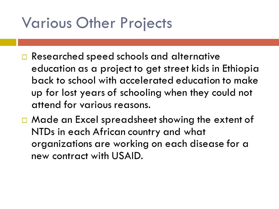 Various Other Projects  Researched speed schools and alternative education as a project to get street kids in Ethiopia back to school with accelerated education to make up for lost years of schooling when they could not attend for various reasons.