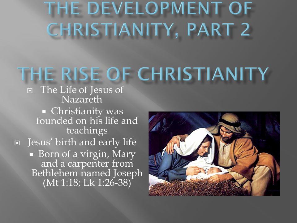  The Life of Jesus of Nazareth  Christianity was founded on his life and teachings  Jesus’ birth and early life  Born of a virgin, Mary and a carpenter from Bethlehem named Joseph (Mt 1:18; Lk 1:26-38)
