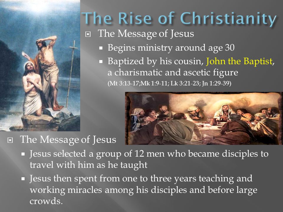  The Message of Jesus  Begins ministry around age 30  Baptized by his cousin, John the Baptist, a charismatic and ascetic figure (Mt 3:13-17;Mk 1:9-11; Lk 3:21-23; Jn 1:29-39)  The Message of Jesus  Jesus selected a group of 12 men who became disciples to travel with him as he taught  Jesus then spent from one to three years teaching and working miracles among his disciples and before large crowds.