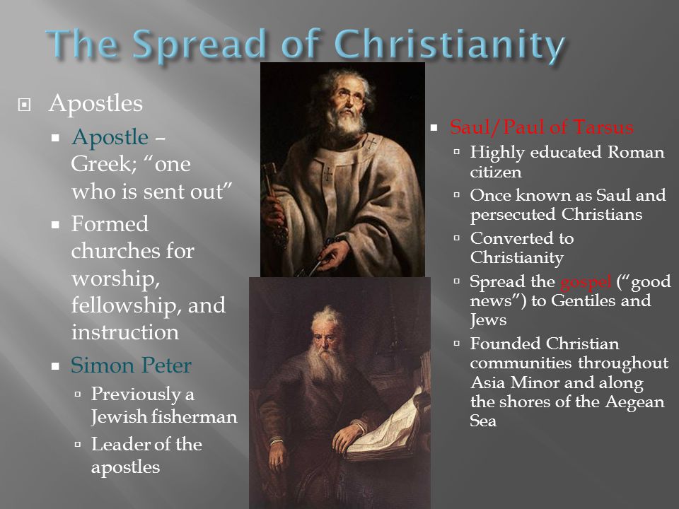  Apostles  Apostle – Greek; one who is sent out  Formed churches for worship, fellowship, and instruction  Simon Peter  Previously a Jewish fisherman  Leader of the apostles  Saul/Paul of Tarsus  Highly educated Roman citizen  Once known as Saul and persecuted Christians  Converted to Christianity  Spread the gospel ( good news ) to Gentiles and Jews  Founded Christian communities throughout Asia Minor and along the shores of the Aegean Sea