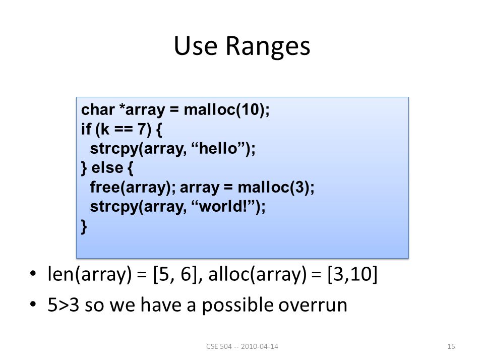 Use Ranges len(array) = [5, 6], alloc(array) = [3,10] 5>3 so we have a possible overrun char *array = malloc(10); if (k == 7) { strcpy(array, hello ); } else { free(array); array = malloc(3); strcpy(array, world! ); } char *array = malloc(10); if (k == 7) { strcpy(array, hello ); } else { free(array); array = malloc(3); strcpy(array, world! ); } 15CSE