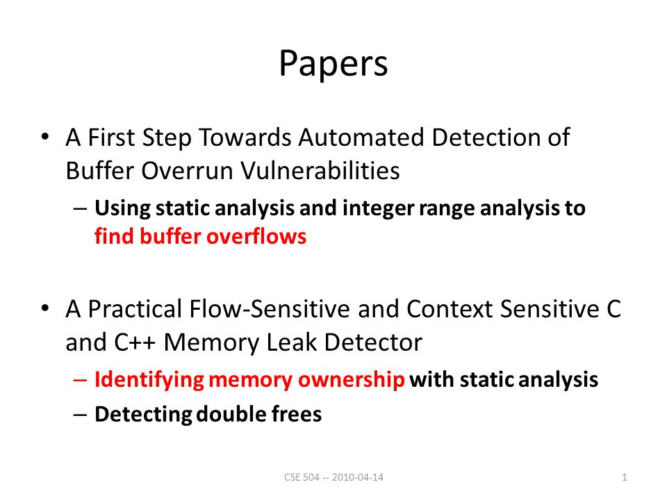 Papers A First Step Towards Automated Detection of Buffer Overrun Vulnerabilities – Using static analysis and integer range analysis to find buffer overflows A Practical Flow-Sensitive and Context Sensitive C and C++ Memory Leak Detector – Identifying memory ownership with static analysis – Detecting double frees 1CSE