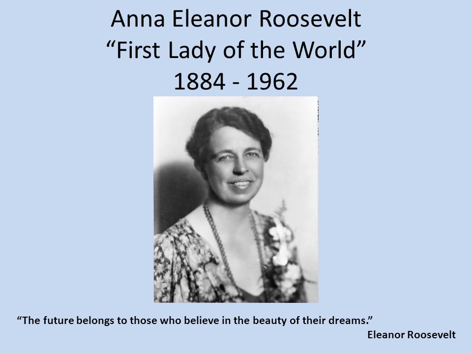 Anna Eleanor Roosevelt First Lady of the World The future belongs to those who believe in the beauty of their dreams. Eleanor Roosevelt