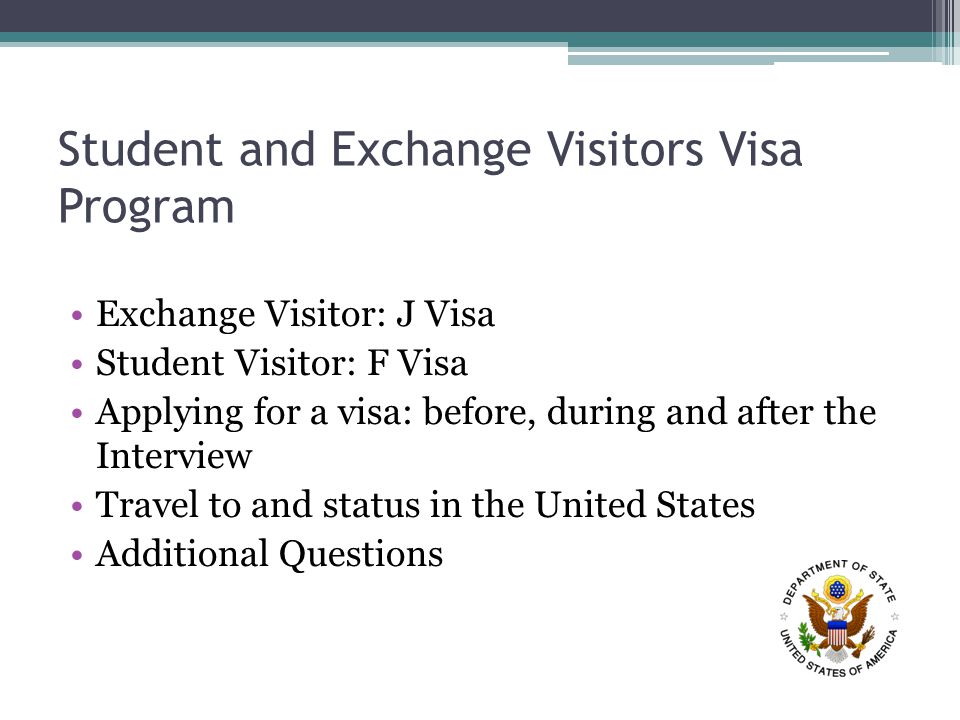 Student and Exchange Visitors Visa Program Exchange Visitor: J Visa Student Visitor: F Visa Applying for a visa: before, during and after the Interview Travel to and status in the United States Additional Questions