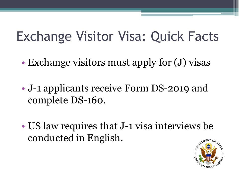 Exchange Visitor Visa: Quick Facts Exchange visitors must apply for (J) visas J-1 applicants receive Form DS-2019 and complete DS-160.