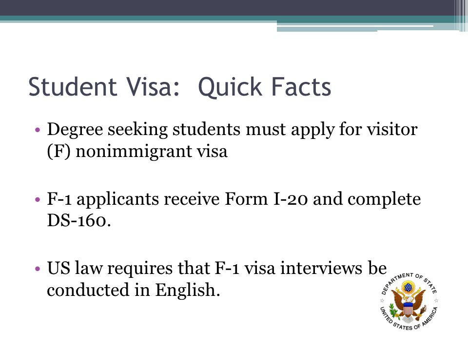 Student Visa: Quick Facts Degree seeking students must apply for visitor (F) nonimmigrant visa F-1 applicants receive Form I-20 and complete DS-160.