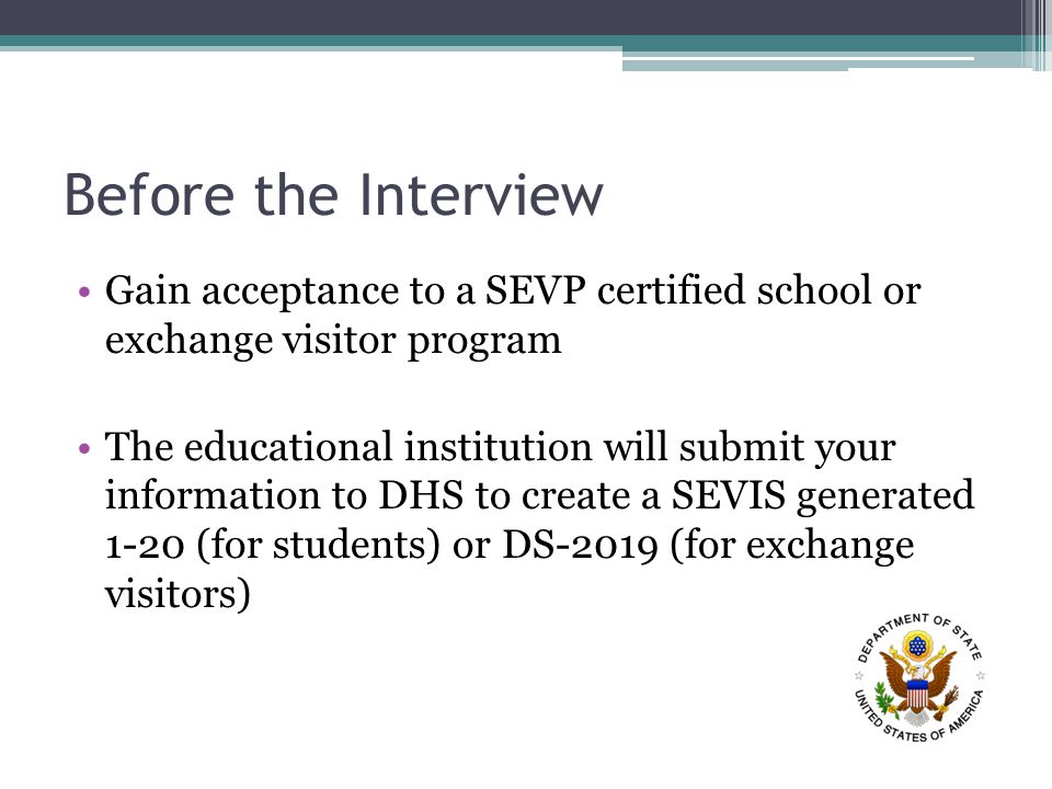 Before the Interview Gain acceptance to a SEVP certified school or exchange visitor program The educational institution will submit your information to DHS to create a SEVIS generated 1-20 (for students) or DS-2019 (for exchange visitors)