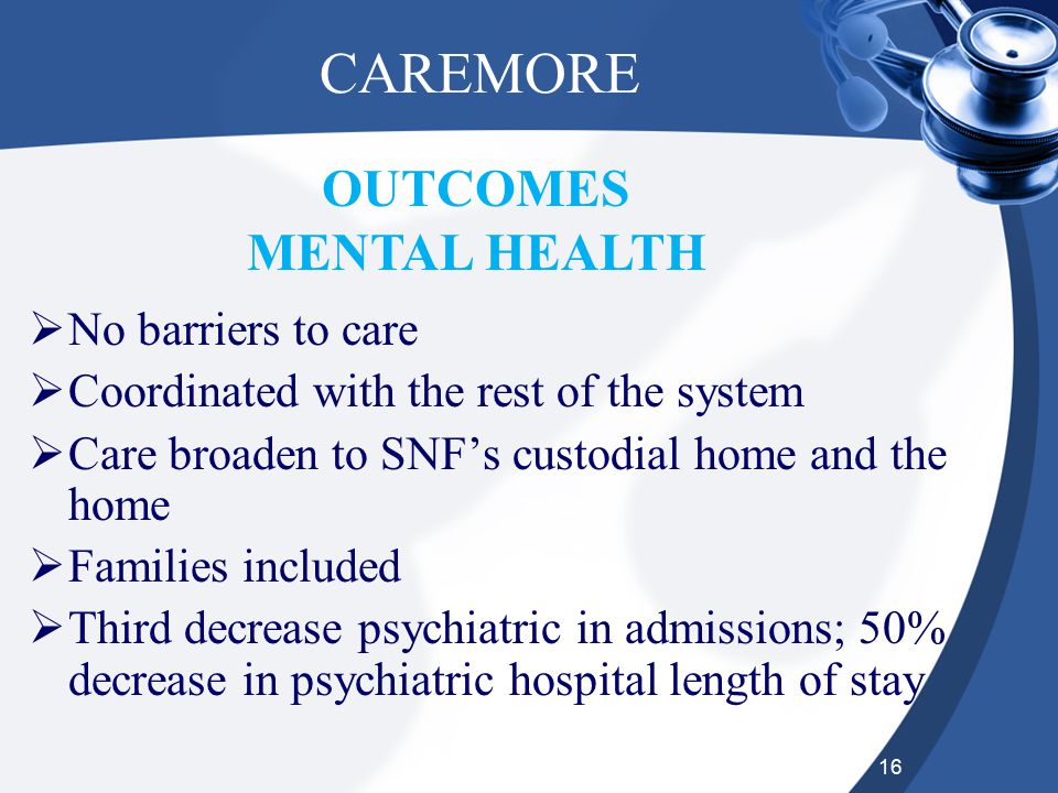 16 CAREMORE  No barriers to care  Coordinated with the rest of the system  Care broaden to SNF’s custodial home and the home  Families included  Third decrease psychiatric in admissions; 50% decrease in psychiatric hospital length of stay OUTCOMES MENTAL HEALTH