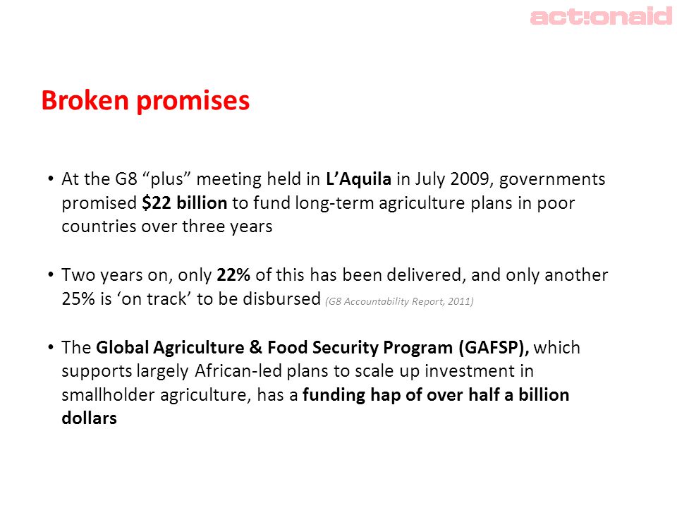 Broken promises At the G8 plus meeting held in L’Aquila in July 2009, governments promised $22 billion to fund long-term agriculture plans in poor countries over three years Two years on, only 22% of this has been delivered, and only another 25% is ‘on track’ to be disbursed (G8 Accountability Report, 2011) The Global Agriculture & Food Security Program (GAFSP), which supports largely African-led plans to scale up investment in smallholder agriculture, has a funding hap of over half a billion dollars