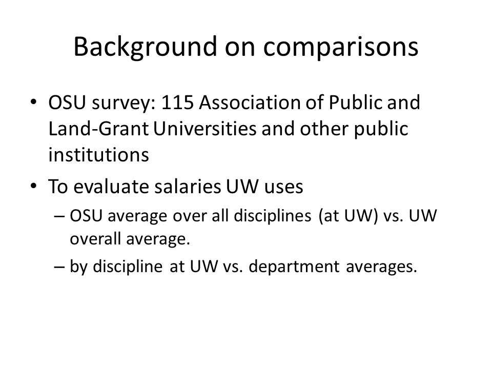 Background on comparisons OSU survey: 115 Association of Public and Land-Grant Universities and other public institutions To evaluate salaries UW uses – OSU average over all disciplines (at UW) vs.