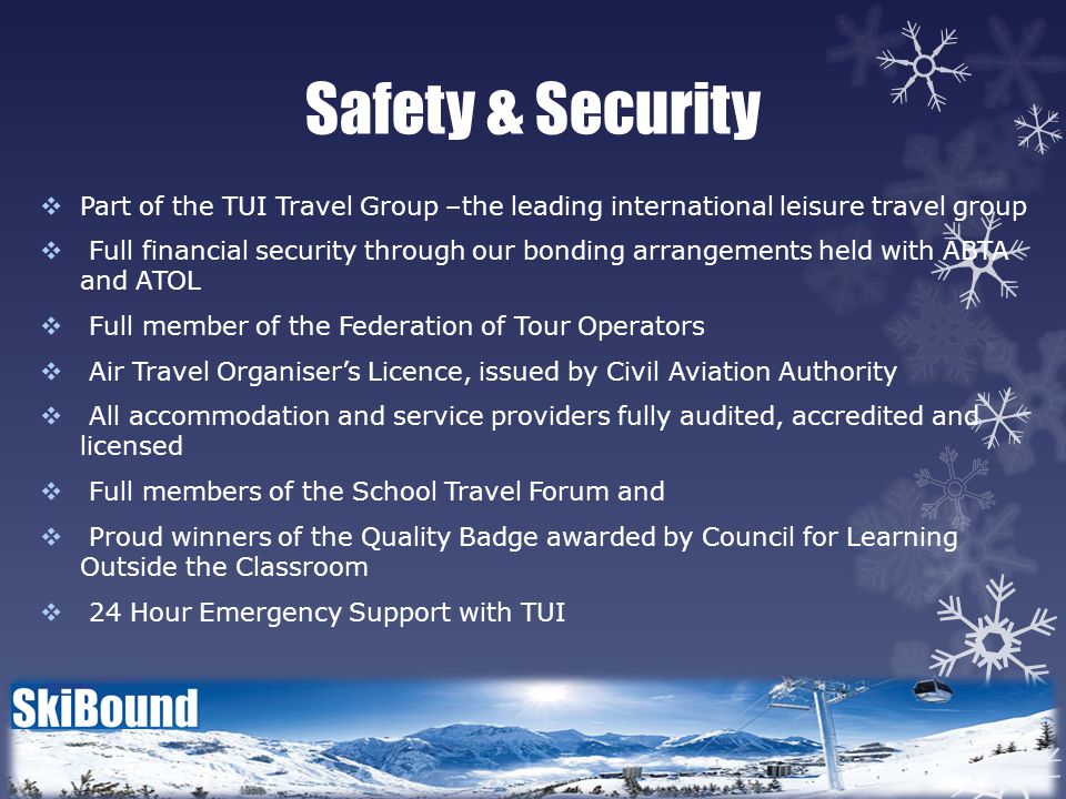 Safety & Security  Part of the TUI Travel Group –the leading international leisure travel group  Full financial security through our bonding arrangements held with ABTA and ATOL  Full member of the Federation of Tour Operators  Air Travel Organiser’s Licence, issued by Civil Aviation Authority  All accommodation and service providers fully audited, accredited and licensed  Full members of the School Travel Forum and  Proud winners of the Quality Badge awarded by Council for Learning Outside the Classroom  24 Hour Emergency Support with TUI