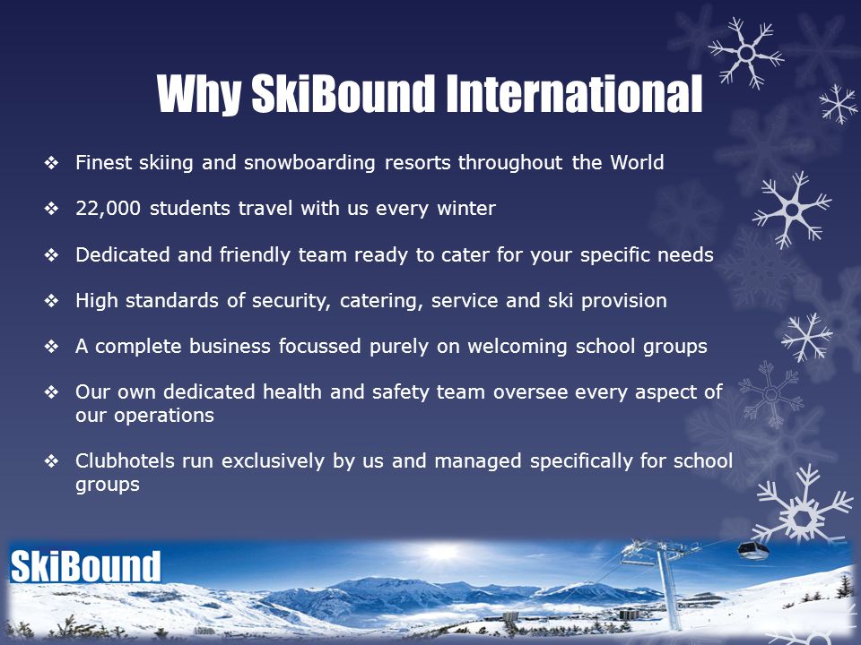 Why SkiBound International  Finest skiing and snowboarding resorts throughout the World  22,000 students travel with us every winter  Dedicated and friendly team ready to cater for your specific needs  High standards of security, catering, service and ski provision  A complete business focussed purely on welcoming school groups  Our own dedicated health and safety team oversee every aspect of our operations  Clubhotels run exclusively by us and managed specifically for school groups