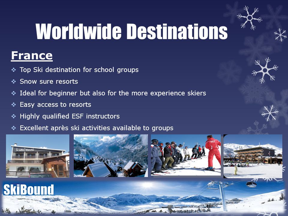 Worldwide Destinations France  Top Ski destination for school groups  Snow sure resorts  Ideal for beginner but also for the more experience skiers  Easy access to resorts  Highly qualified ESF instructors  Excellent après ski activities available to groups