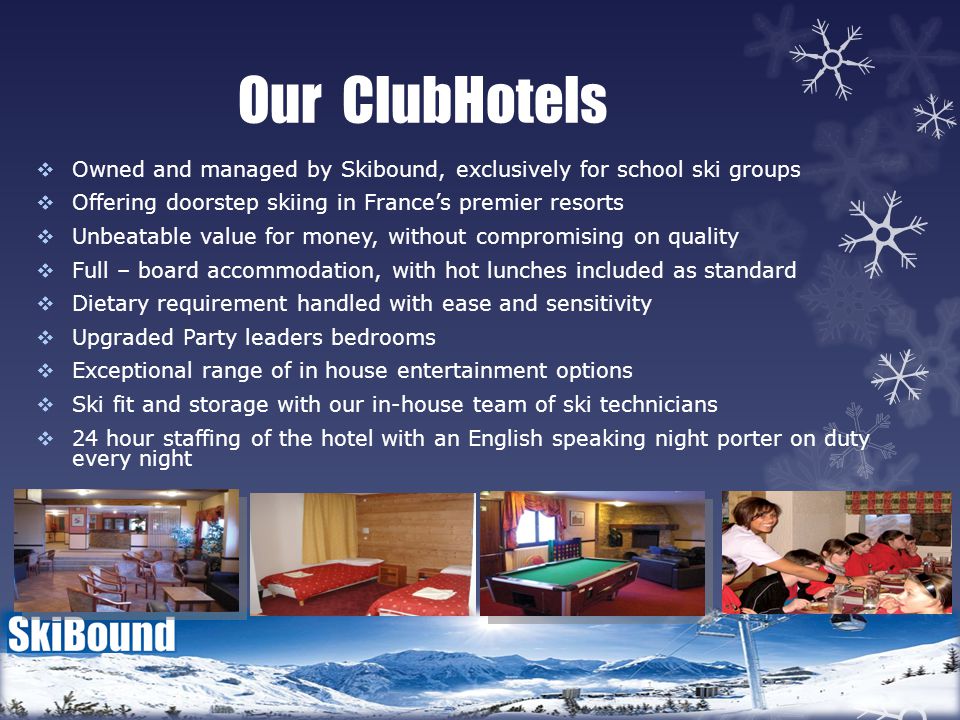 Our ClubHotels  Owned and managed by Skibound, exclusively for school ski groups  Offering doorstep skiing in France’s premier resorts  Unbeatable value for money, without compromising on quality  Full – board accommodation, with hot lunches included as standard  Dietary requirement handled with ease and sensitivity  Upgraded Party leaders bedrooms  Exceptional range of in house entertainment options  Ski fit and storage with our in-house team of ski technicians  24 hour staffing of the hotel with an English speaking night porter on duty every night