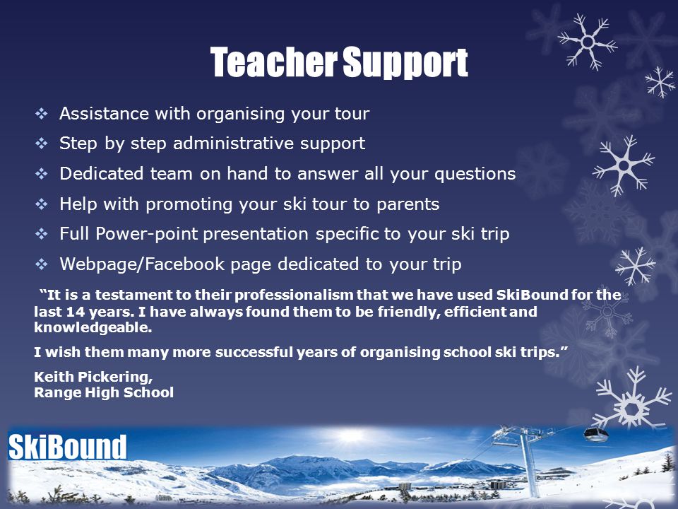 Teacher Support  Assistance with organising your tour  Step by step administrative support  Dedicated team on hand to answer all your questions  Help with promoting your ski tour to parents  Full Power-point presentation specific to your ski trip  Webpage/Facebook page dedicated to your trip It is a testament to their professionalism that we have used SkiBound for the last 14 years.
