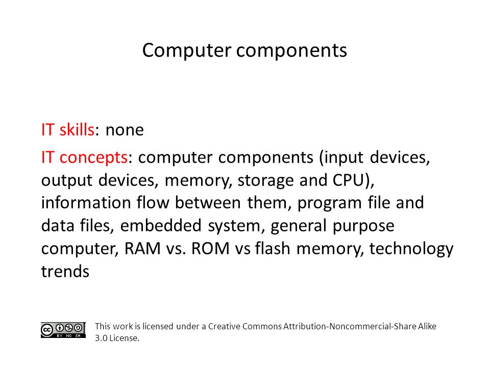 Computer components IT skills: none IT concepts: computer components (input devices, output devices, memory, storage and CPU), information flow between them, program file and data files, embedded system, general purpose computer, RAM vs.