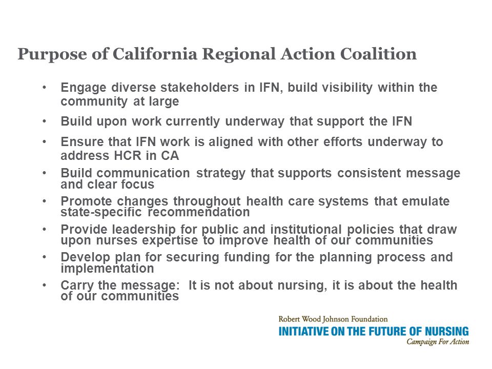 Engage diverse stakeholders in IFN, build visibility within the community at large Build upon work currently underway that support the IFN Ensure that IFN work is aligned with other efforts underway to address HCR in CA Build communication strategy that supports consistent message and clear focus Promote changes throughout health care systems that emulate state-specific recommendation Provide leadership for public and institutional policies that draw upon nurses expertise to improve health of our communities Develop plan for securing funding for the planning process and implementation Carry the message: It is not about nursing, it is about the health of our communities Purpose of California Regional Action Coalition