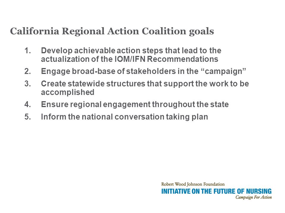 1.Develop achievable action steps that lead to the actualization of the IOM/IFN Recommendations 2.Engage broad-base of stakeholders in the campaign 3.Create statewide structures that support the work to be accomplished 4.Ensure regional engagement throughout the state 5.Inform the national conversation taking plan California Regional Action Coalition goals