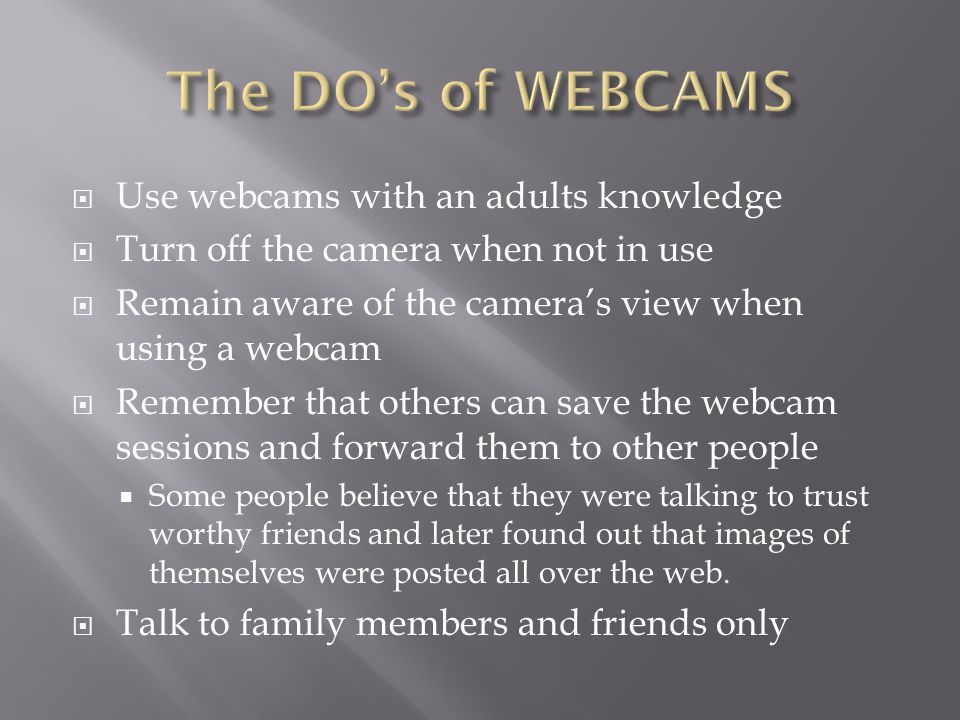  Use webcams with an adults knowledge  Turn off the camera when not in use  Remain aware of the camera’s view when using a webcam  Remember that others can save the webcam sessions and forward them to other people  Some people believe that they were talking to trust worthy friends and later found out that images of themselves were posted all over the web.