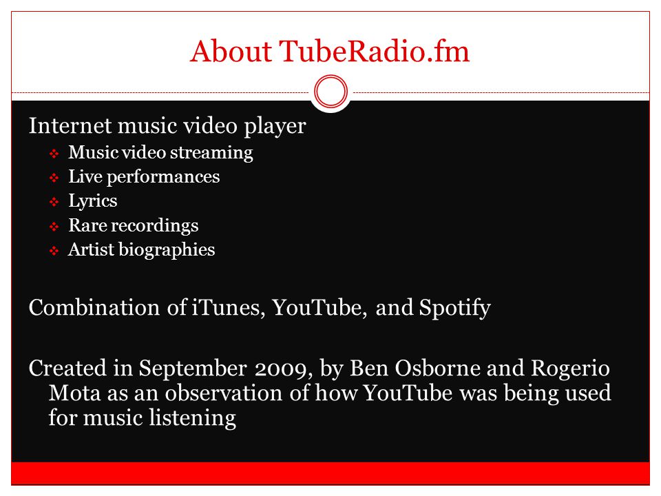 About TubeRadio.fm Internet music video player  Music video streaming  Live performances  Lyrics  Rare recordings  Artist biographies Combination of iTunes, YouTube, and Spotify Created in September 2009, by Ben Osborne and Rogerio Mota as an observation of how YouTube was being used for music listening