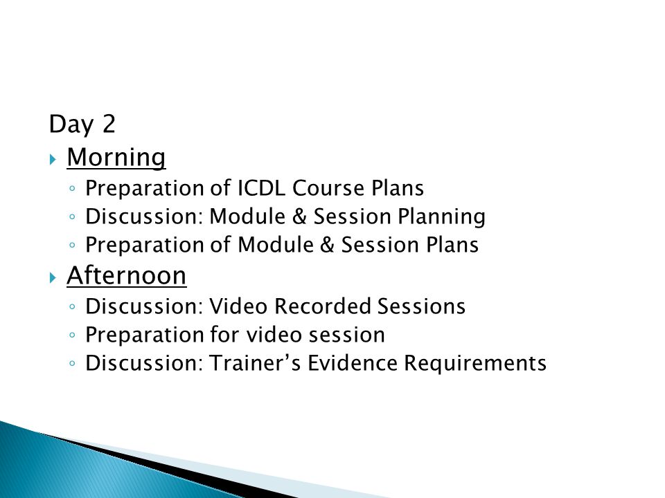 Day 2  Morning ◦ Preparation of ICDL Course Plans ◦ Discussion: Module & Session Planning ◦ Preparation of Module & Session Plans  Afternoon ◦ Discussion: Video Recorded Sessions ◦ Preparation for video session ◦ Discussion: Trainer’s Evidence Requirements