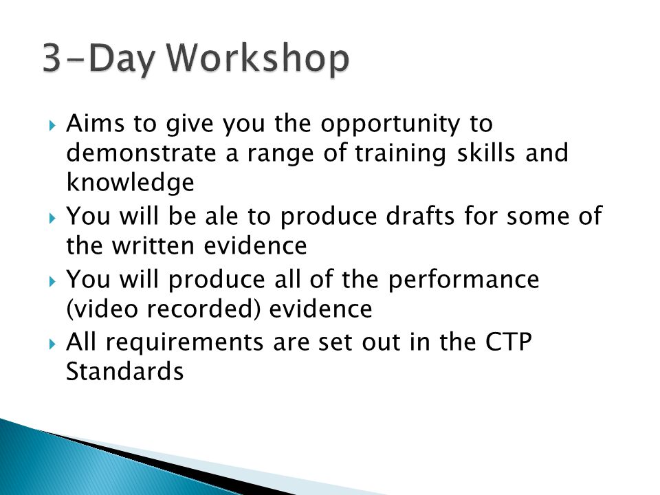  Aims to give you the opportunity to demonstrate a range of training skills and knowledge  You will be ale to produce drafts for some of the written evidence  You will produce all of the performance (video recorded) evidence  All requirements are set out in the CTP Standards