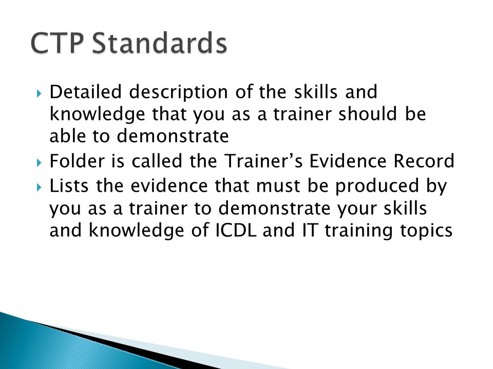 Detailed description of the skills and knowledge that you as a trainer should be able to demonstrate  Folder is called the Trainer’s Evidence Record  Lists the evidence that must be produced by you as a trainer to demonstrate your skills and knowledge of ICDL and IT training topics