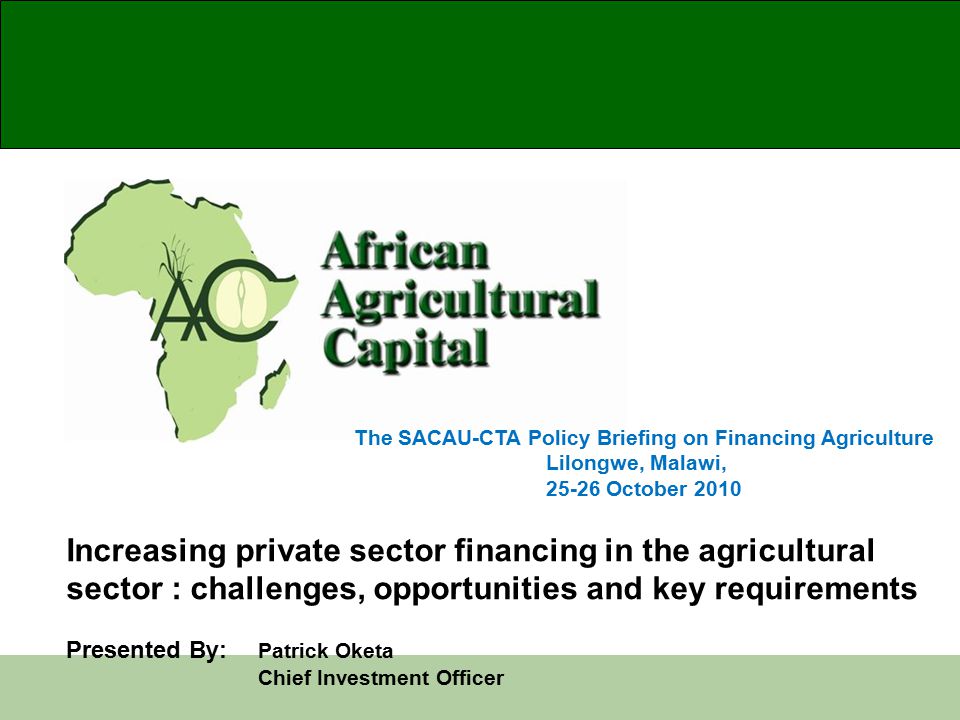 The SACAU-CTA Policy Briefing on Financing Agriculture Lilongwe, Malawi, October 2010 Increasing private sector financing in the agricultural sector : challenges, opportunities and key requirements Presented By: Patrick Oketa Chief Investment Officer