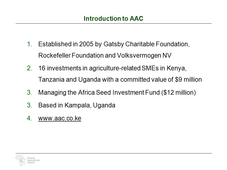 Introduction to AAC 1.Established in 2005 by Gatsby Charitable Foundation, Rockefeller Foundation and Volksvermogen NV 2.16 investments in agriculture-related SMEs in Kenya, Tanzania and Uganda with a committed value of $9 million 3.Managing the Africa Seed Investment Fund ($12 million) 3.Based in Kampala, Uganda 4.