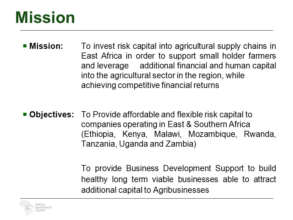  Mission:To invest risk capital into agricultural supply chains in East Africa in order to support small holder farmers and leverage additional financial and human capital into the agricultural sector in the region, while achieving competitive financial returns  Objectives:To Provide affordable and flexible risk capital to companies operating in East & Southern Africa (Ethiopia, Kenya, Malawi, Mozambique, Rwanda, Tanzania, Uganda and Zambia) To provide Business Development Support to build healthy long term viable businesses able to attract additional capital to Agribusinesses Mission