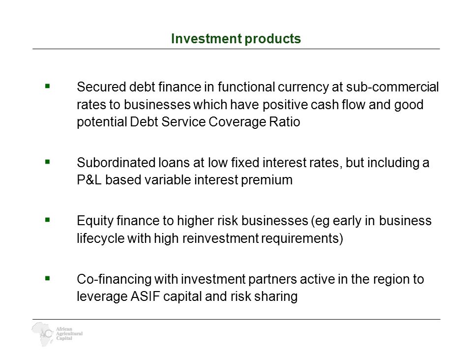 Investment products  Secured debt finance in functional currency at sub-commercial rates to businesses which have positive cash flow and good potential Debt Service Coverage Ratio  Subordinated loans at low fixed interest rates, but including a P&L based variable interest premium  Equity finance to higher risk businesses (eg early in business lifecycle with high reinvestment requirements)  Co-financing with investment partners active in the region to leverage ASIF capital and risk sharing