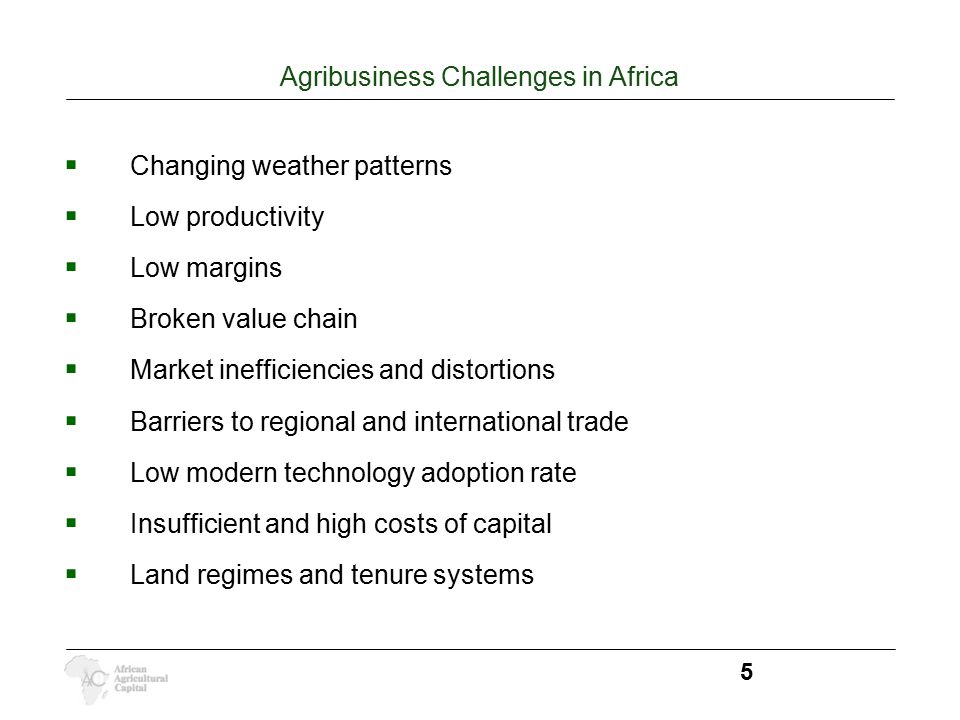 Agribusiness Challenges in Africa 5  Changing weather patterns  Low productivity  Low margins  Broken value chain  Market inefficiencies and distortions  Barriers to regional and international trade  Low modern technology adoption rate  Insufficient and high costs of capital  Land regimes and tenure systems
