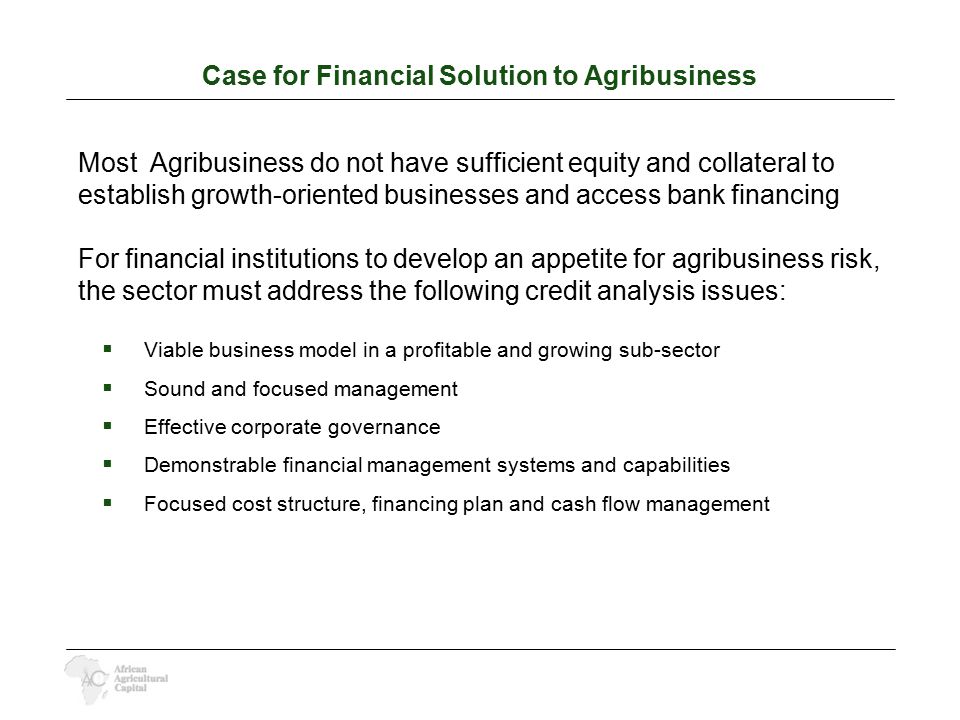Case for Financial Solution to Agribusiness Most Agribusiness do not have sufficient equity and collateral to establish growth-oriented businesses and access bank financing For financial institutions to develop an appetite for agribusiness risk, the sector must address the following credit analysis issues:  Viable business model in a profitable and growing sub-sector  Sound and focused management  Effective corporate governance  Demonstrable financial management systems and capabilities  Focused cost structure, financing plan and cash flow management
