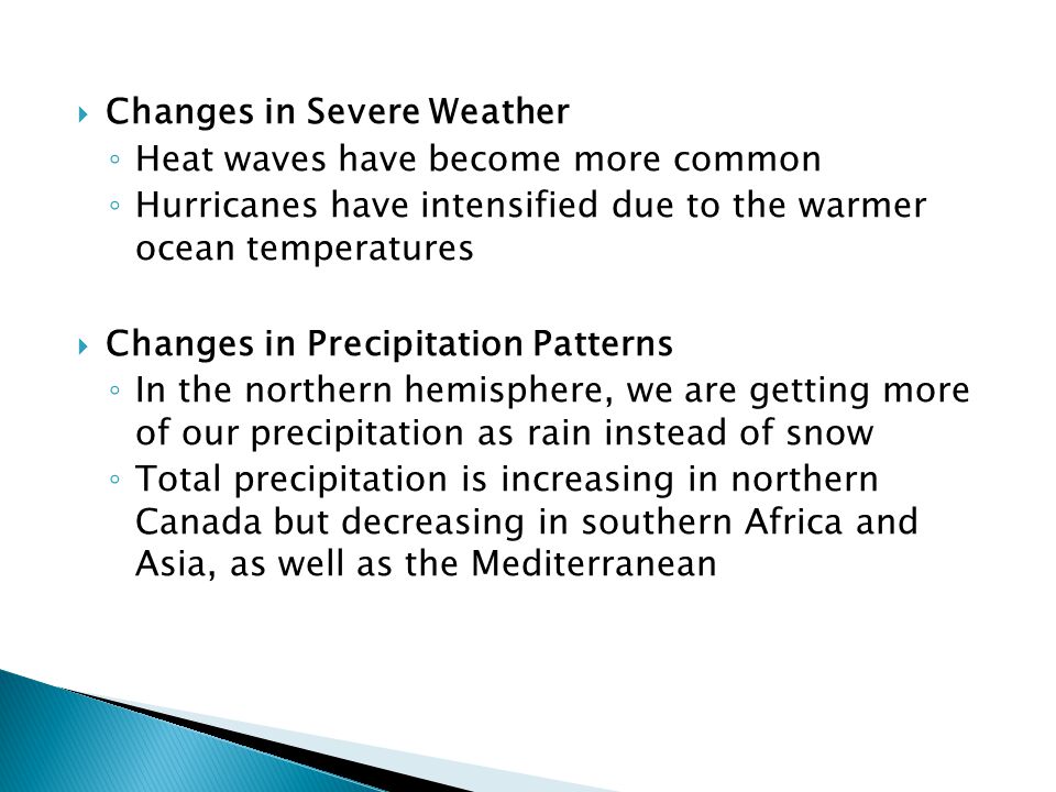  Changes in Severe Weather ◦ Heat waves have become more common ◦ Hurricanes have intensified due to the warmer ocean temperatures  Changes in Precipitation Patterns ◦ In the northern hemisphere, we are getting more of our precipitation as rain instead of snow ◦ Total precipitation is increasing in northern Canada but decreasing in southern Africa and Asia, as well as the Mediterranean