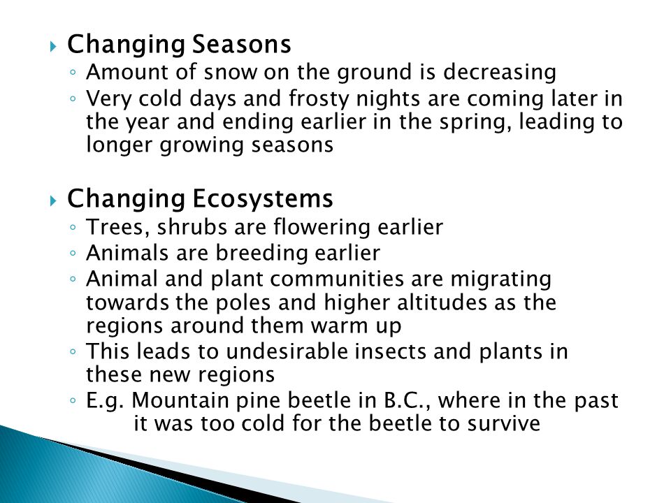  Changing Seasons ◦ Amount of snow on the ground is decreasing ◦ Very cold days and frosty nights are coming later in the year and ending earlier in the spring, leading to longer growing seasons  Changing Ecosystems ◦ Trees, shrubs are flowering earlier ◦ Animals are breeding earlier ◦ Animal and plant communities are migrating towards the poles and higher altitudes as the regions around them warm up ◦ This leads to undesirable insects and plants in these new regions ◦ E.g.