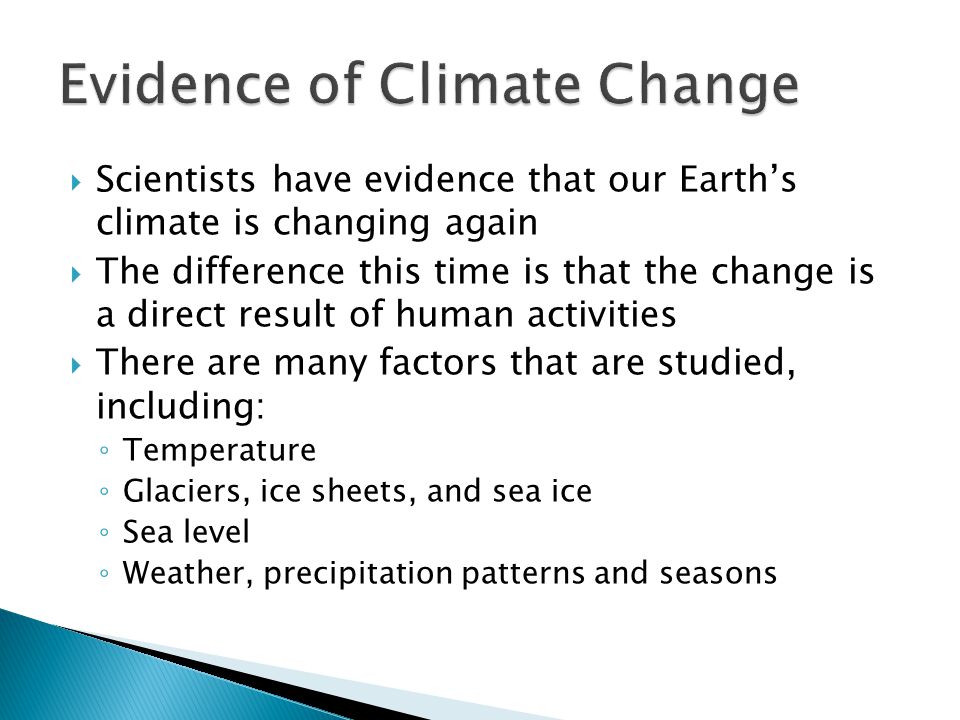  Scientists have evidence that our Earth’s climate is changing again  The difference this time is that the change is a direct result of human activities  There are many factors that are studied, including: ◦ Temperature ◦ Glaciers, ice sheets, and sea ice ◦ Sea level ◦ Weather, precipitation patterns and seasons