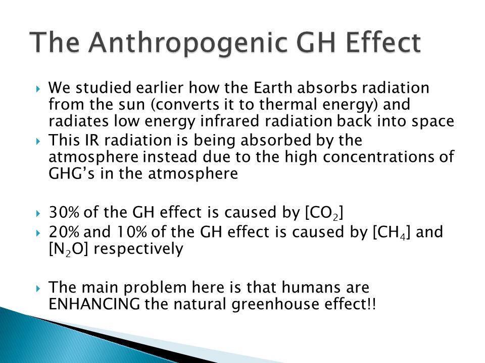  We studied earlier how the Earth absorbs radiation from the sun (converts it to thermal energy) and radiates low energy infrared radiation back into space  This IR radiation is being absorbed by the atmosphere instead due to the high concentrations of GHG’s in the atmosphere  30% of the GH effect is caused by [CO 2 ]  20% and 10% of the GH effect is caused by [CH 4 ] and [N 2 O] respectively  The main problem here is that humans are ENHANCING the natural greenhouse effect!!
