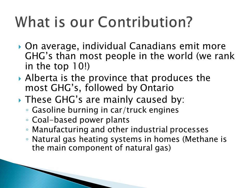  On average, individual Canadians emit more GHG’s than most people in the world (we rank in the top 10!)  Alberta is the province that produces the most GHG’s, followed by Ontario  These GHG’s are mainly caused by: ◦ Gasoline burning in car/truck engines ◦ Coal-based power plants ◦ Manufacturing and other industrial processes ◦ Natural gas heating systems in homes (Methane is the main component of natural gas)