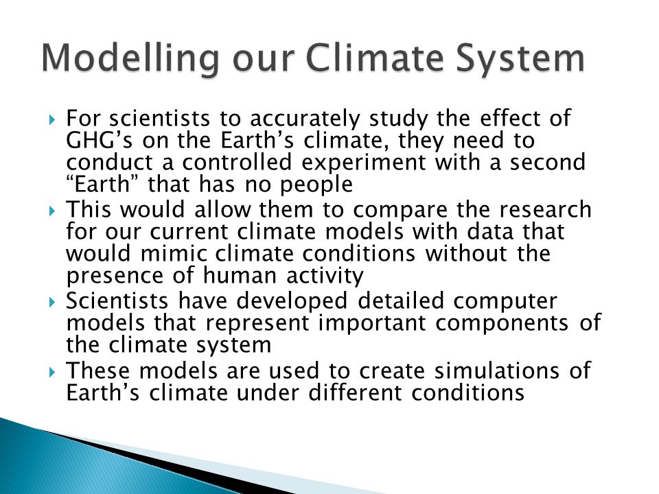  For scientists to accurately study the effect of GHG’s on the Earth’s climate, they need to conduct a controlled experiment with a second Earth that has no people  This would allow them to compare the research for our current climate models with data that would mimic climate conditions without the presence of human activity  Scientists have developed detailed computer models that represent important components of the climate system  These models are used to create simulations of Earth’s climate under different conditions