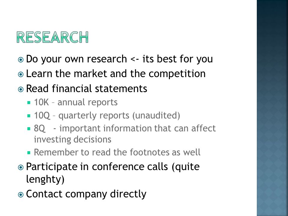  Do your own research <- its best for you  Learn the market and the competition  Read financial statements  10K – annual reports  10Q – quarterly reports (unaudited)  8Q - important information that can affect investing decisions  Remember to read the footnotes as well  Participate in conference calls (quite lenghty)  Contact company directly