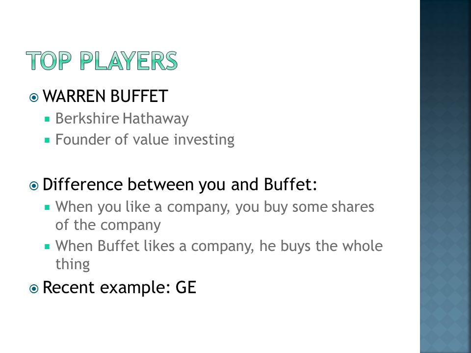  WARREN BUFFET  Berkshire Hathaway  Founder of value investing  Difference between you and Buffet:  When you like a company, you buy some shares of the company  When Buffet likes a company, he buys the whole thing  Recent example: GE