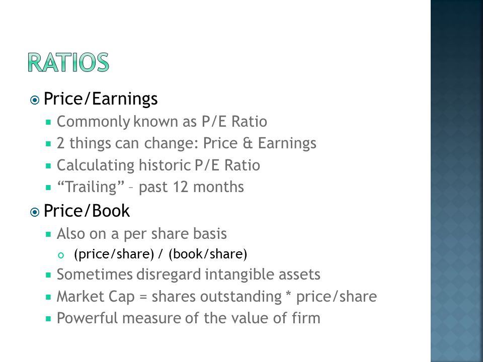  Price/Earnings  Commonly known as P/E Ratio  2 things can change: Price & Earnings  Calculating historic P/E Ratio  Trailing – past 12 months  Price/Book  Also on a per share basis (price/share) / (book/share)  Sometimes disregard intangible assets  Market Cap = shares outstanding * price/share  Powerful measure of the value of firm