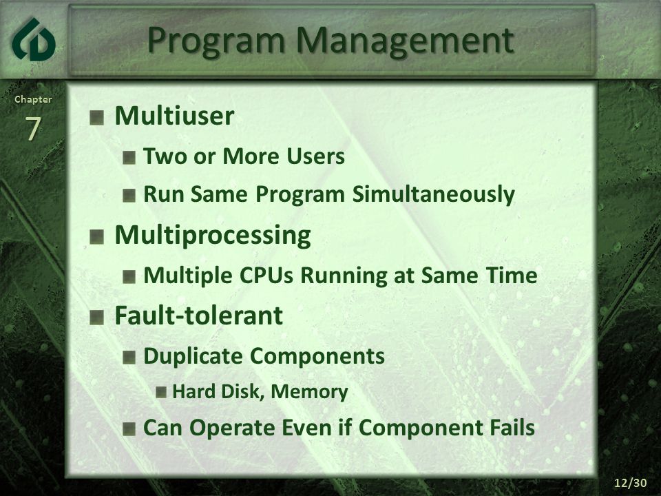 Chapter7 12/30 Program Management Multiuser Two or More Users Run Same Program Simultaneously Multiprocessing Multiple CPUs Running at Same Time Fault-tolerant Duplicate Components Hard Disk, Memory Can Operate Even if Component Fails