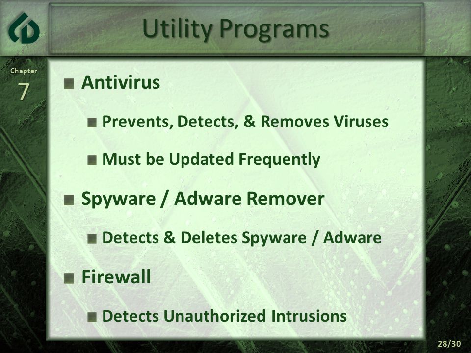 Chapter7 28/30 Utility Programs Antivirus Prevents, Detects, & Removes Viruses Must be Updated Frequently Spyware / Adware Remover Detects & Deletes Spyware / Adware Firewall Detects Unauthorized Intrusions