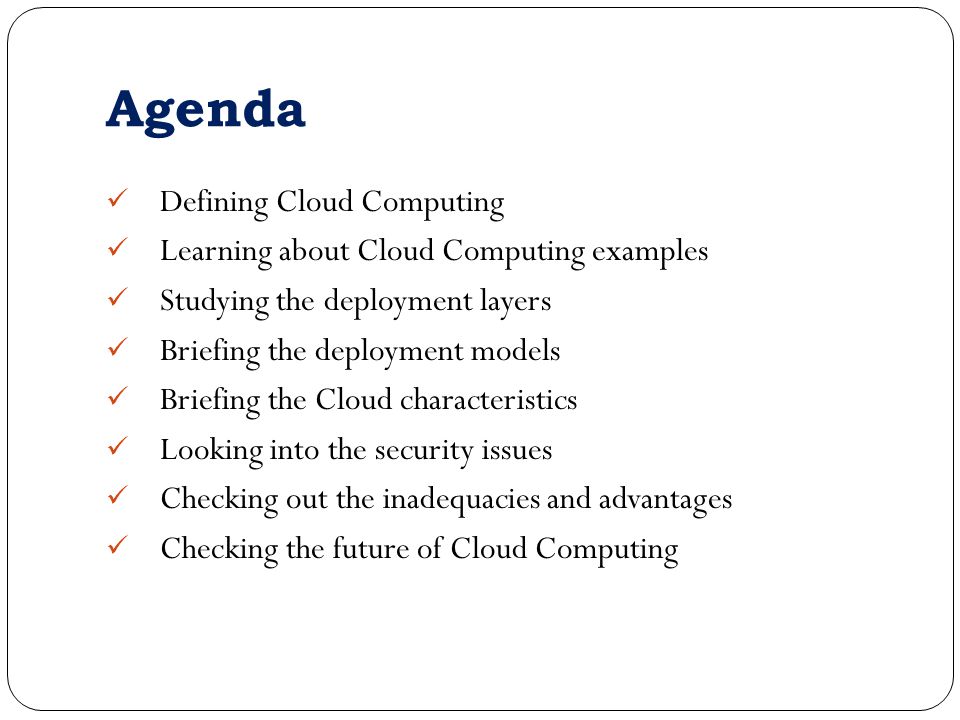 Agenda Defining Cloud Computing Learning about Cloud Computing examples Studying the deployment layers Briefing the deployment models Briefing the Cloud characteristics Looking into the security issues Checking out the inadequacies and advantages Checking the future of Cloud Computing