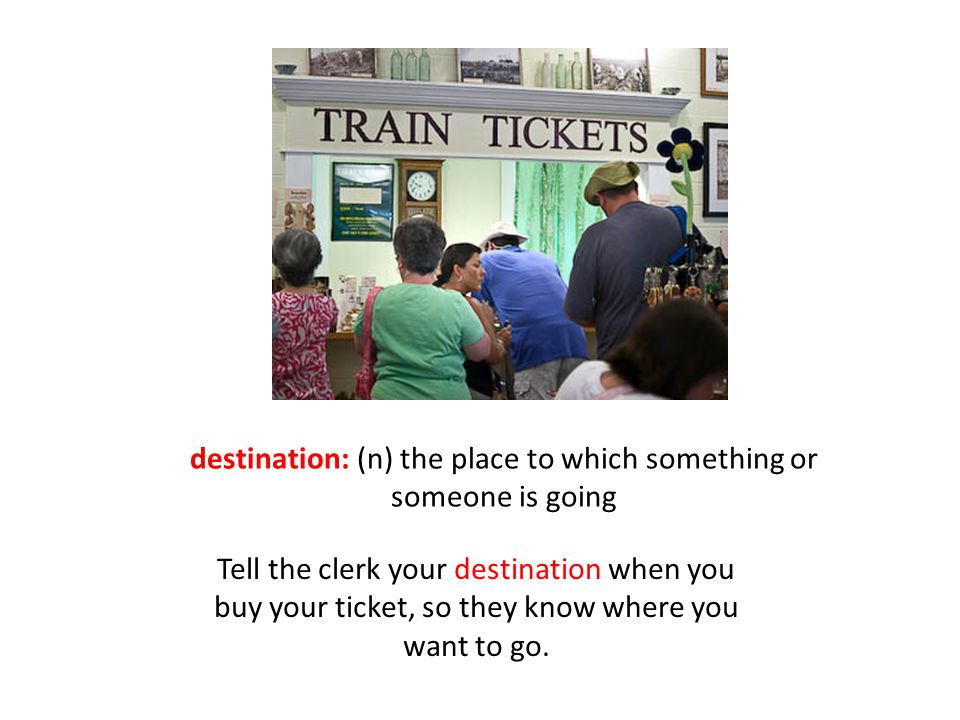destination: (n) the place to which something or someone is going Tell the clerk your destination when you buy your ticket, so they know where you want to go.