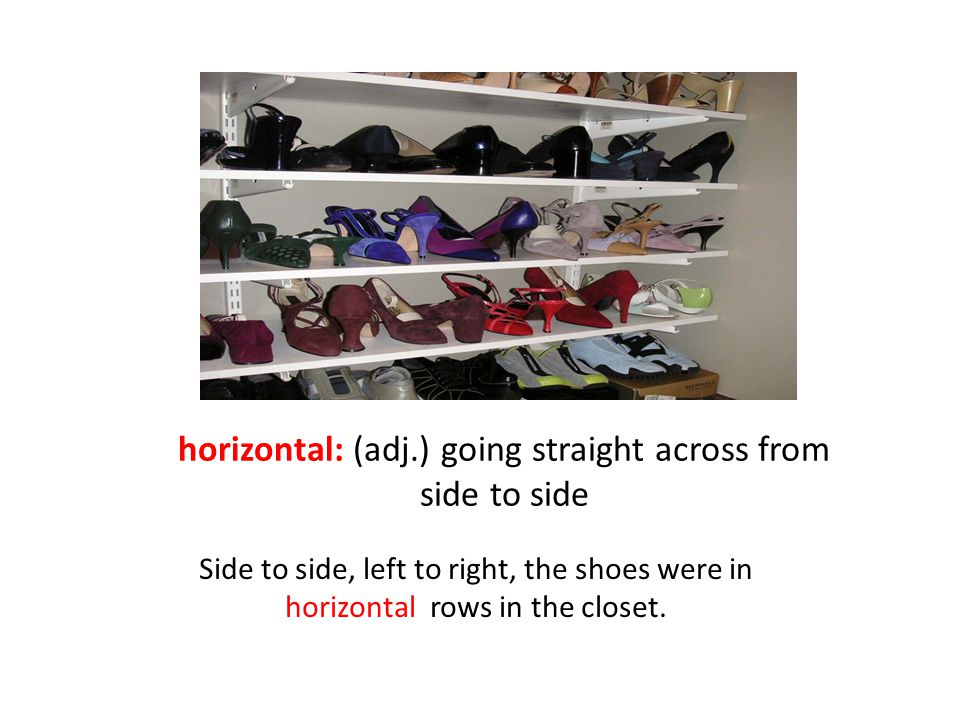 horizontal: (adj.) going straight across from side to side Side to side, left to right, the shoes were in horizontal rows in the closet.