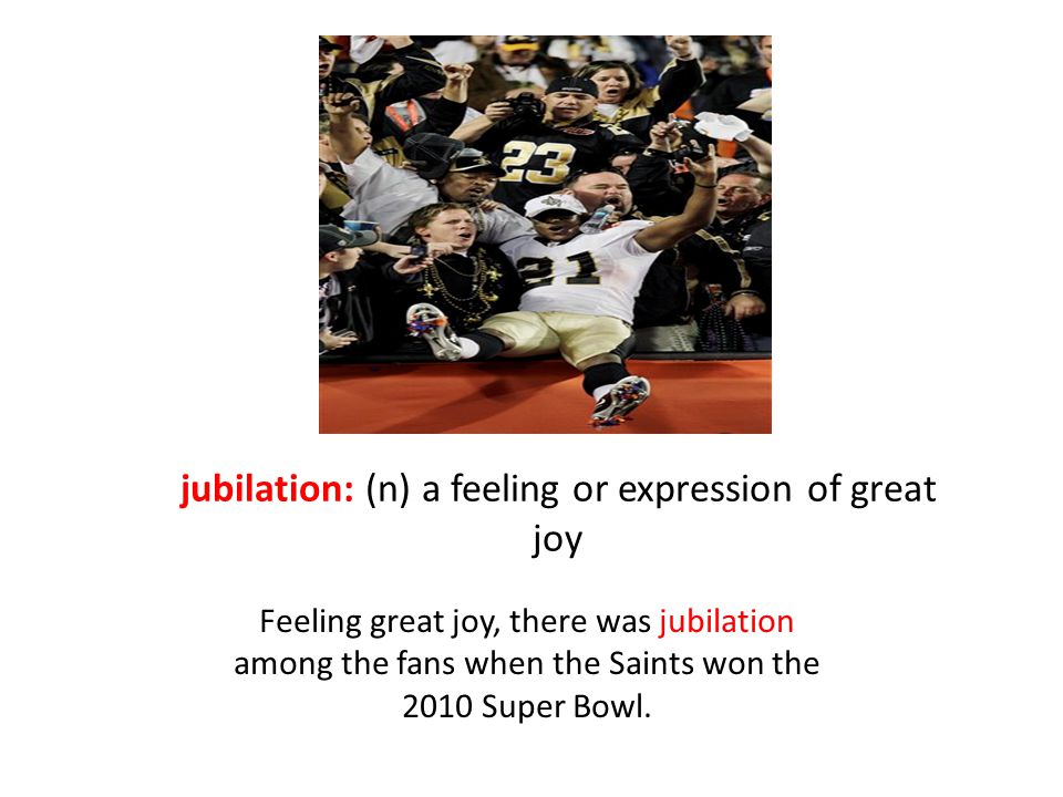 jubilation: (n) a feeling or expression of great joy Feeling great joy, there was jubilation among the fans when the Saints won the 2010 Super Bowl.