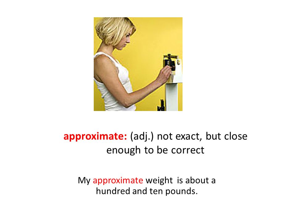 approximate: (adj.) not exact, but close enough to be correct My approximate weight is about a hundred and ten pounds.
