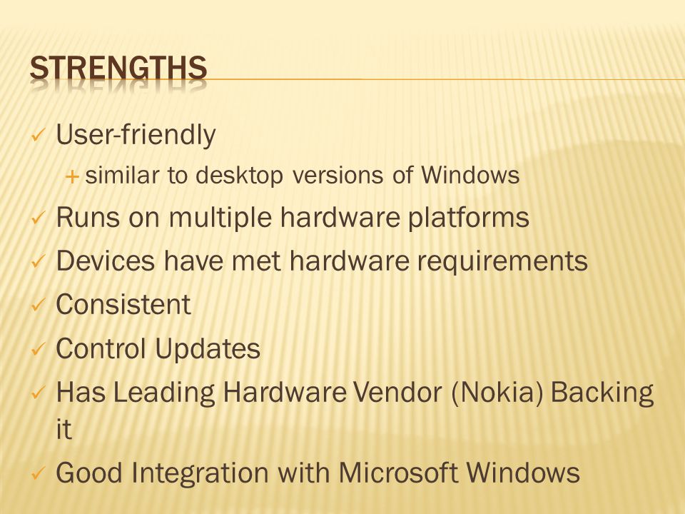 User-friendly  similar to desktop versions of Windows Runs on multiple hardware platforms Devices have met hardware requirements Consistent Control Updates Has Leading Hardware Vendor (Nokia) Backing it Good Integration with Microsoft Windows